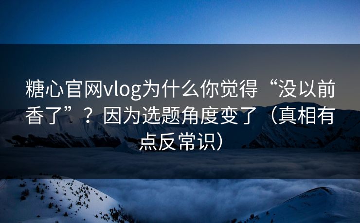 糖心官网vlog为什么你觉得“没以前香了”？因为选题角度变了（真相有点反常识）