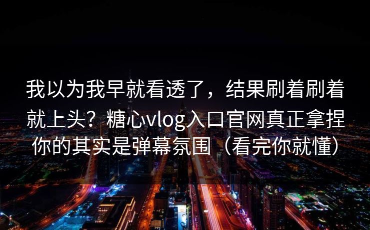 我以为我早就看透了，结果刷着刷着就上头？糖心vlog入口官网真正拿捏你的其实是弹幕氛围（看完你就懂）