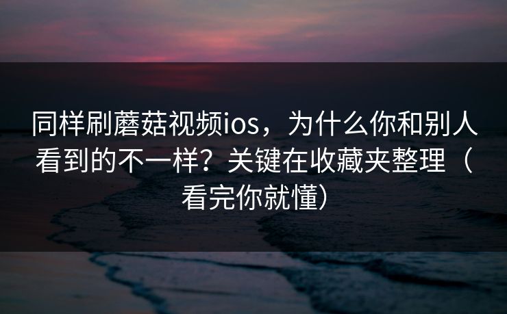 同样刷蘑菇视频ios，为什么你和别人看到的不一样？关键在收藏夹整理（看完你就懂）