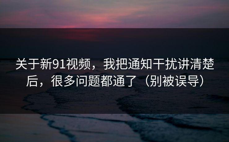 关于新91视频，我把通知干扰讲清楚后，很多问题都通了（别被误导）