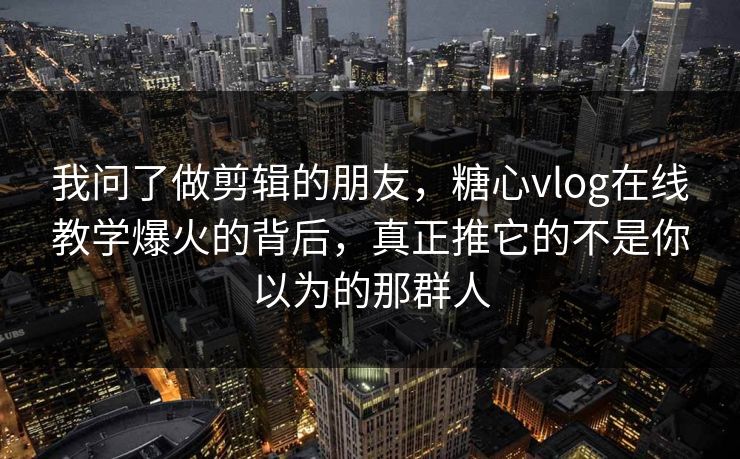 我问了做剪辑的朋友，糖心vlog在线教学爆火的背后，真正推它的不是你以为的那群人
