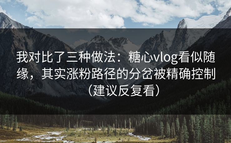 我对比了三种做法：糖心vlog看似随缘，其实涨粉路径的分岔被精确控制（建议反复看）