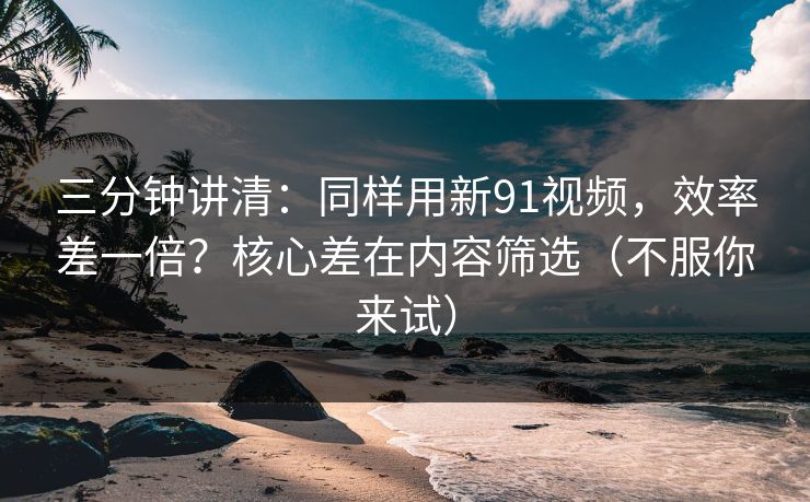 三分钟讲清：同样用新91视频，效率差一倍？核心差在内容筛选（不服你来试）