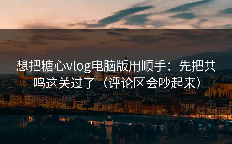 想把糖心vlog电脑版用顺手：先把共鸣这关过了（评论区会吵起来）