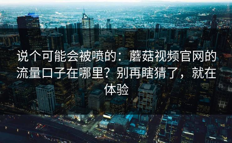 说个可能会被喷的：蘑菇视频官网的流量口子在哪里？别再瞎猜了，就在体验