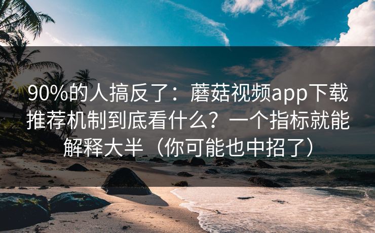 90%的人搞反了：蘑菇视频app下载推荐机制到底看什么？一个指标就能解释大半（你可能也中招了）