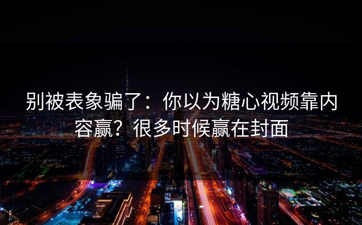 别被表象骗了：你以为糖心视频靠内容赢？很多时候赢在封面