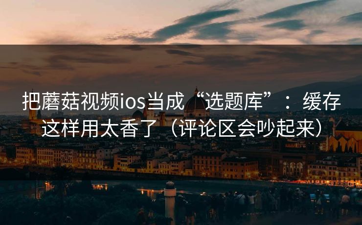 把蘑菇视频ios当成“选题库”：缓存这样用太香了（评论区会吵起来）