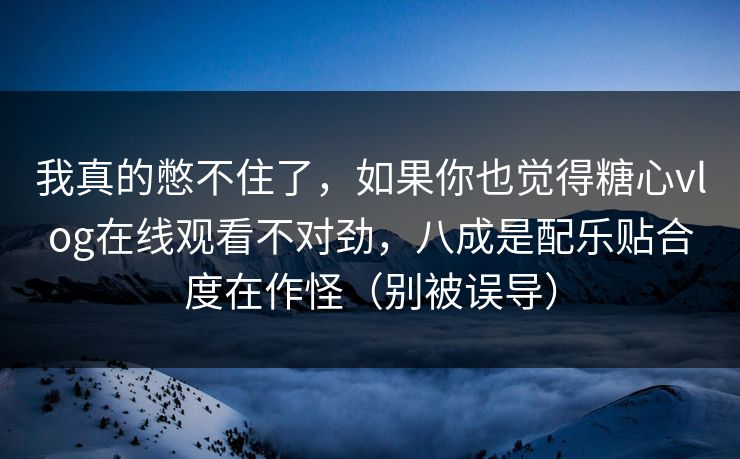 我真的憋不住了，如果你也觉得糖心vlog在线观看不对劲，八成是配乐贴合度在作怪（别被误导）