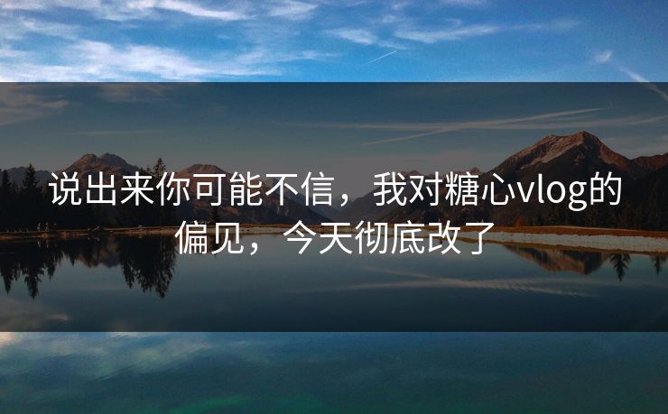说出来你可能不信，我对糖心vlog的偏见，今天彻底改了