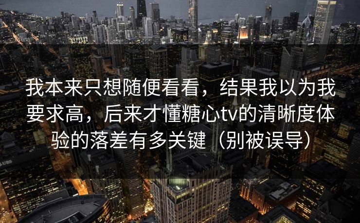 我本来只想随便看看，结果我以为我要求高，后来才懂糖心tv的清晰度体验的落差有多关键（别被误导）