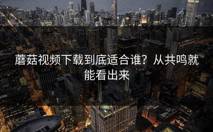 蘑菇视频下载到底适合谁？从共鸣就能看出来