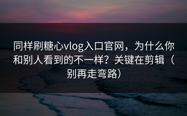 同样刷糖心vlog入口官网，为什么你和别人看到的不一样？关键在剪辑（别再走弯路）
