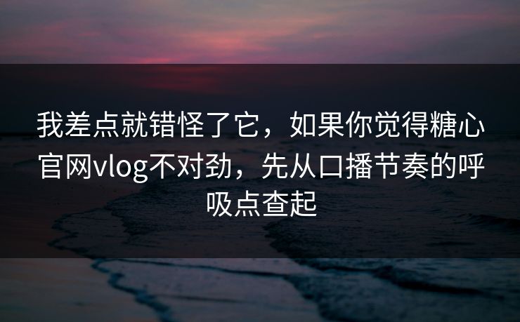 我差点就错怪了它，如果你觉得糖心官网vlog不对劲，先从口播节奏的呼吸点查起