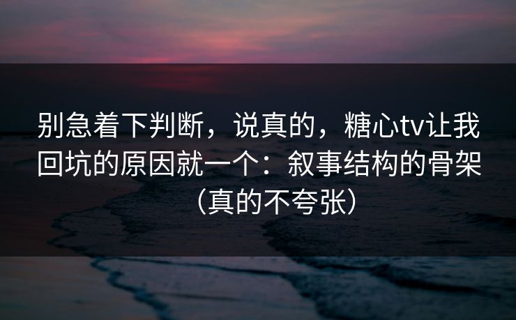 别急着下判断，说真的，糖心tv让我回坑的原因就一个：叙事结构的骨架（真的不夸张）