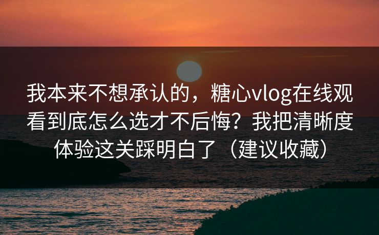 我本来不想承认的，糖心vlog在线观看到底怎么选才不后悔？我把清晰度体验这关踩明白了（建议收藏）