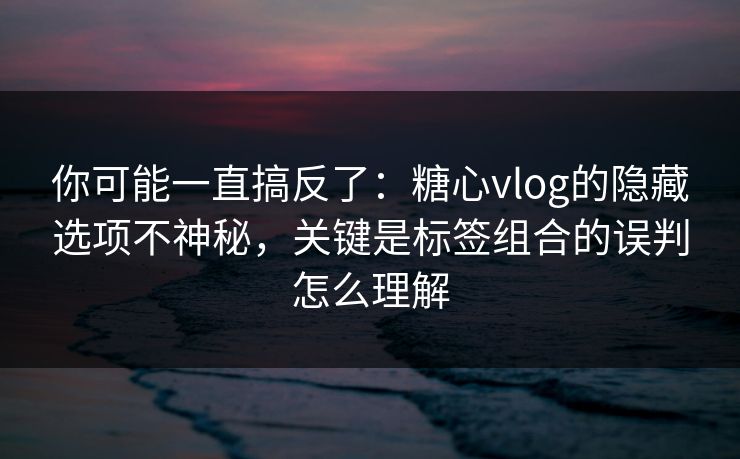你可能一直搞反了：糖心vlog的隐藏选项不神秘，关键是标签组合的误判怎么理解
