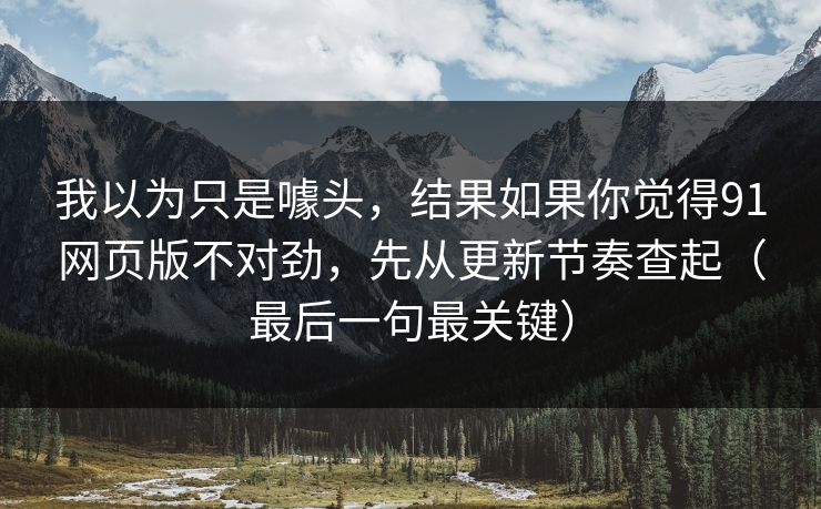 我以为只是噱头，结果如果你觉得91网页版不对劲，先从更新节奏查起（最后一句最关键）