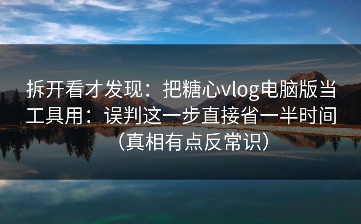 拆开看才发现：把糖心vlog电脑版当工具用：误判这一步直接省一半时间（真相有点反常识）
