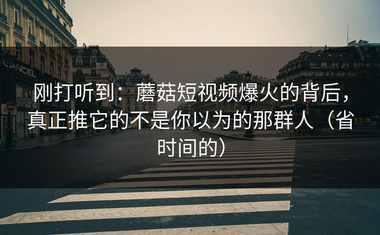 刚打听到：蘑菇短视频爆火的背后，真正推它的不是你以为的那群人（省时间的）