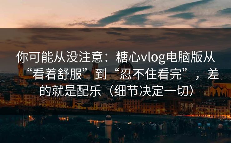你可能从没注意：糖心vlog电脑版从“看着舒服”到“忍不住看完”，差的就是配乐（细节决定一切）