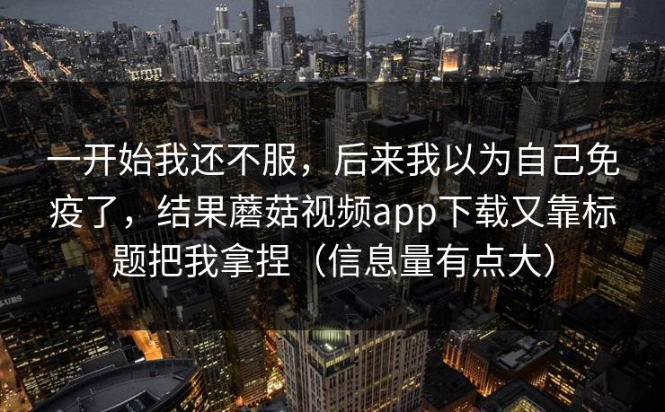一开始我还不服，后来我以为自己免疫了，结果蘑菇视频app下载又靠标题把我拿捏（信息量有点大）