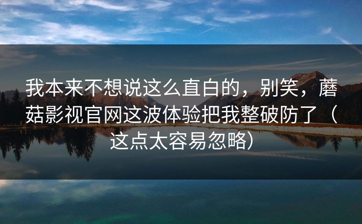 我本来不想说这么直白的，别笑，蘑菇影视官网这波体验把我整破防了（这点太容易忽略）