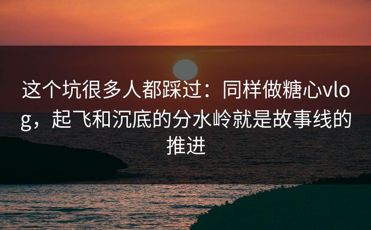 这个坑很多人都踩过：同样做糖心vlog，起飞和沉底的分水岭就是故事线的推进