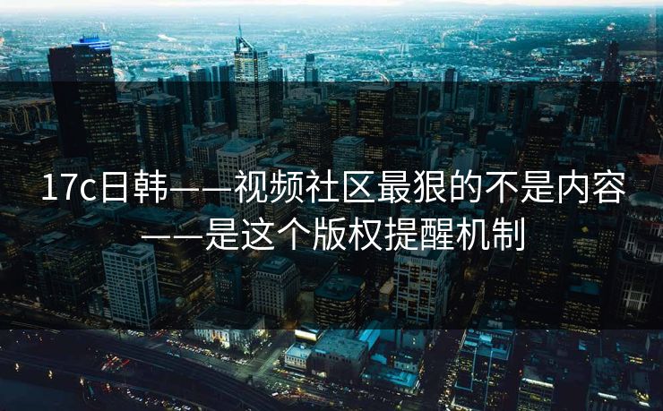 17c日韩——视频社区最狠的不是内容——是这个版权提醒机制